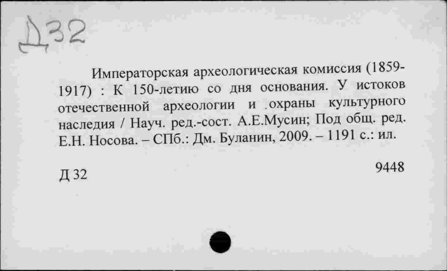 ﻿Императорская археологическая комиссия (1859-1917) : К 150-летию со дня основания. У истоков отечественной археологии и охраны культурного наследия / Науч, ред.-сост. А.Е.Мусин; Под общ. ред. Е.Н. Носова. - СПб.: Дм. Буланин, 2009. - 1191 с.: ил.
Д32
9448